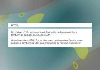 HTML

No código HTML se inserem as informções de tagueamentos e
também de códigos para SEO e SEM.

Hoje dia existe o HTML 5 e os sites que contém animações via esses
códigos e também os sites que chamamos de “design responsivo”.
 