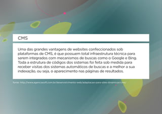 CMS

    Uma das grandes vantagens de websites confeccionados sob
    plataformas de CMS, é que possuem total infraestrutura técnica para
    serem integrados com mecanismos de buscas como o Google e Bing.
    Toda a estrutura de códigos dos sistemas foi feita sob medida para
    receber visitas dos sistemas automáticos de buscas e a melhor a sua
    indexação, ou seja, o aparecimento nas páginas de resultados.

fonte: http://www.agenciasoft.com.br/desenvolvimento-web/adaptacao-para-sites-dinamicos-cms/
 