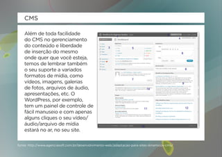 CMS

    Além de toda facilidade
    do CMS no gerenciamento
    do conteúdo e liberdade
    de inserção do mesmo
    onde quer que você esteja,
    temos de lembrar também
    o seu suporte a variados
    formatos de mídia, como
    vídeos, imagens, galerias
    de fotos, arquivos de áudio,
    apresentações, etc. O
    WordPress, por exemplo,
    tem um painel de controle de
    fácil manuseio e com apenas
    alguns cliques o seu vídeo/
    áudio/arquivo de mídia
    estará no ar, no seu site.

fonte: http://www.agenciasoft.com.br/desenvolvimento-web/adaptacao-para-sites-dinamicos-cms/
 