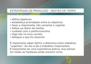 ESTRATÉGIAS DE PRODUÇÃO - GESTÃO DE TEMPO


•   defina objetivos
•   estabeleça prioridades entre os objetivos
•   fazer o importante, não somente o urgente
•   follow up diário de tarefas
•   cuidado com o perfeccionismo
•   diga não na hora correta
•   delegue o que for possível

É importante saber definir a diferença entre trabalhos
“urgentes”, do dia-a-dia e trabalhos importantes.
É importante ter uma experiência prévia, mas pensar
em todas as hipóteses pode prevenir erros.
 