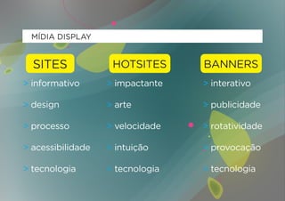 MÍDIA DISPLAY


  SITES             HOTSITES      BANNERS
> informativo      > impactante   > interativo

> design           > arte         > publicidade

> processo         > velocidade   > rotatividade

> acessibilidade   > intuição     > provocação

> tecnologia       > tecnologia   > tecnologia
 