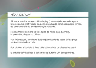 MÍDIA DISPLAY

Alcançar resultados em mídia display (banners) depente de alguns
fatores como criatividade da peça, escolha do canal adequado, tempo
de permanência do ar e tecnologia aplicada.

Normalmente compra-se três tipos de mídia para banners,
impressões, cliques ou diárias.

Nas impressões, a compra é pela quantidade de vezes que a peça
será apresentada no site.

Por cliques, a compra é feita pela quantidade de cliques na peça.

E a diária corresponde à peça no site durante um período todo.
 