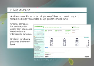 MÍDIA DISPLAY

Analise o canal. Pense na tecnologia, no público, na conceito e que o
tempo médio de visualização de um banner é muito curto.

Chamar atenção é
importante, criar
peças com interações
diferenciadas é
interessante também.

Um bom canal para
pesquisa é o banner
blog.




                       http://www.bannerblog.com.au
 