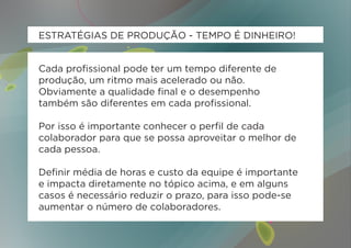 ESTRATÉGIAS DE PRODUÇÃO - TEMPO É DINHEIRO!


Cada profissional pode ter um tempo diferente de
produção, um ritmo mais acelerado ou não.
Obviamente a qualidade final e o desempenho
também são diferentes em cada profissional.

Por isso é importante conhecer o perfil de cada
colaborador para que se possa aproveitar o melhor de
cada pessoa.

Definir média de horas e custo da equipe é importante
e impacta diretamente no tópico acima, e em alguns
casos é necessário reduzir o prazo, para isso pode-se
aumentar o número de colaboradores.
 