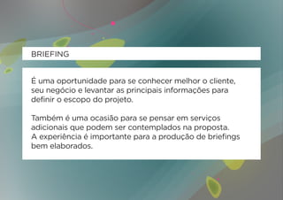 BRIEFING


É uma oportunidade para se conhecer melhor o cliente,
seu negócio e levantar as principais informações para
definir o escopo do projeto.

Também é uma ocasião para se pensar em serviços
adicionais que podem ser contemplados na proposta.
A experiência é importante para a produção de briefings
bem elaborados.
 