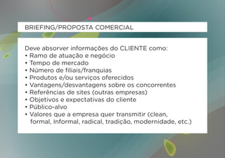 BRIEFING/PROPOSTA COMERCIAL


Deve absorver informações do CLIENTE como:
• Ramo de atuação e negócio
• Tempo de mercado
• Número de filiais/franquias
• Produtos e/ou serviços oferecidos
• Vantagens/desvantagens sobre os concorrentes
• Referências de sites (outras empresas)
• Objetivos e expectativas do cliente
• Público-alvo
• Valores que a empresa quer transmitir (clean,
  formal, Informal, radical, tradição, modernidade, etc.)
 