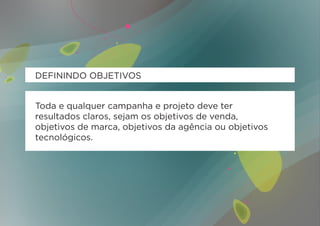 DEFININDO OBJETIVOS


Toda e qualquer campanha e projeto deve ter
resultados claros, sejam os objetivos de venda,
objetivos de marca, objetivos da agência ou objetivos
tecnológicos.
 