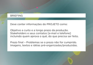 BRIEFING


Deve conter informações do PROJETO como:

Objetivo a curto e a longo prazo da produção.
Stakeholders e seus contatos [e-mail e telefone]
incluindo quem aprova o quê, do que precisa ser feito.

Prazo final – Problemas se o prazo não for cumprido.
Imagens, textos e idéias pré-organizadas/produzidas.
 