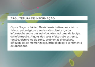 ARQUITETURA DE INFORMAÇÃO


O psicólogo britânico Davis Lewis batizou os efeitos
físicos, psicológicos e sociais da sobrecarga da
informação sobre um indivíduo de síndrome da fadiga
da informação. Alguns dos seus efeitos são estresse,
tensão, distúrbios de sono, problemas digestivos,
dificuldade de memorização, irritabilidade e sentimento
de abandono.
 