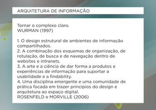 ARQUITETURA DE INFORMAÇÃO


Tornar o complexo claro.
WURMAN (1997)

1. O design estrutural de ambientes de informação
compartilhados.
2. A combinação dos esquemas de organização, de
rotulação, de busca e de navegação dentro de
websites e intranets.
3. A arte e a ciência de dar forma a produtos e
experiências de informação para suportar a
usabilidade e a findability.
4. Uma disciplina emergente e uma comunidade de
prática focada em trazer princípios do design e
arquitetura ao espaço digital.
ROSENFELD e MORVILLE (2006)
 