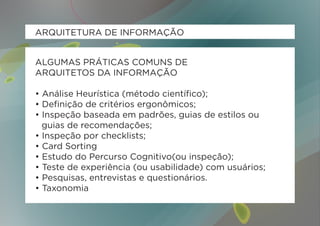 ARQUITETURA DE INFORMAÇÃO


ALGUMAS PRÁTICAS COMUNS DE
ARQUITETOS DA INFORMAÇÃO

• Análise Heurística (método científico);
• Definição de critérios ergonômicos;
• Inspeção baseada em padrões, guias de estilos ou 	
	 guias de recomendações;
• Inspeção por checklists;
• Card Sorting
• Estudo do Percurso Cognitivo(ou inspeção);
• Teste de experiência (ou usabilidade) com usuários;
• Pesquisas, entrevistas e questionários.
• Taxonomia
 