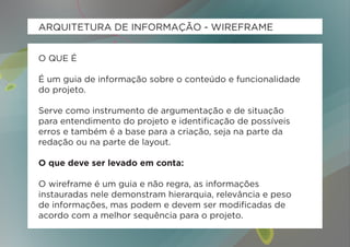 ARQUITETURA DE INFORMAÇÃO - WIREFRAME


O QUE É

É um guia de informação sobre o conteúdo e funcionalidade
do projeto.

Serve como instrumento de argumentação e de situação
para entendimento do projeto e identificação de possíveis
erros e também é a base para a criação, seja na parte da
redação ou na parte de layout.

O que deve ser levado em conta:

O wireframe é um guia e não regra, as informações
instauradas nele demonstram hierarquia, relevância e peso
de informações, mas podem e devem ser modificadas de
acordo com a melhor sequência para o projeto.
 