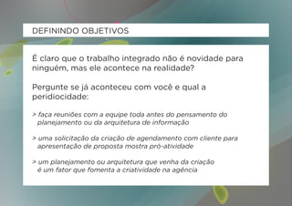 DEFININDO OBJETIVOS


É claro que o trabalho integrado não é novidade para
ninguém, mas ele acontece na realidade?

Pergunte se já aconteceu com você e qual a
peridiocidade:

> faça reuniões com a equipe toda antes do pensamento do
	 planejamento ou da arquitetura de informação

> uma solicitação da criação de agendamento com cliente para
	 apresentação de proposta mostra pró-atividade

> um planejamento ou arquitetura que venha da criação
	 é um fator que fomenta a criatividade na agência
 
