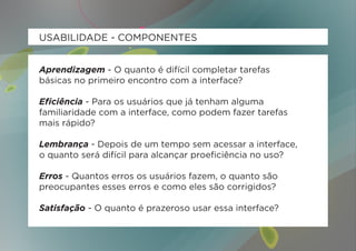 USABILIDADE - COMPONENTES


Aprendizagem - O quanto é difícil completar tarefas
básicas no primeiro encontro com a interface?

Eficiência - Para os usuários que já tenham alguma
familiaridade com a interface, como podem fazer tarefas
mais rápido?

Lembrança - Depois de um tempo sem acessar a interface,
o quanto será difícil para alcançar proeficiência no uso?

Erros - Quantos erros os usuários fazem, o quanto são
preocupantes esses erros e como eles são corrigidos?

Satisfação - O quanto é prazeroso usar essa interface?
 