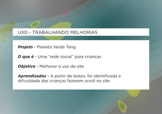 UXD - TRABALHANDO MELHORIAS


Projeto - Planeta Verde Tang

O que é - Uma “rede social” para crianças

Objetivo - Melhorar o uso do site

Aprendizados - A partir de testes, foi identificada a
dificuldade das crianças fazerem scroll no site
 