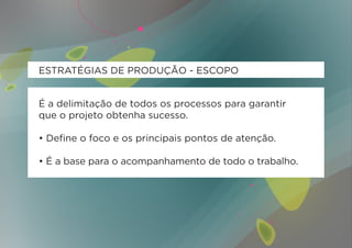 ESTRATÉGIAS DE PRODUÇÃO - ESCOPO


É a delimitação de todos os processos para garantir
que o projeto obtenha sucesso.

• Define o foco e os principais pontos de atenção.

• É a base para o acompanhamento de todo o trabalho.
 