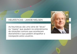 HEURÍSTICAS - JAKOB NIELSEN


As heurísticas são uma série de “dicas”
ou “regras” que ajudam no entendimento
de situações comuns que acontecem
diariamente e que podem atrapalhar a
navegação pelos usuários.
 