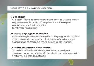 HEURÍSTICAS - JAKOB NIELSEN


1) Feedback
  O sistema deve informar continuamente ao usuário sobre
  o que ele está fazendo. 10 segundos é o limite para
  manter a atenção do usuário
  focalizada no diálogo.

2) Falar a linguagem do usuário
 A terminologia deve ser baseada na linguagem do usuário
 e não orientada ao sistema. As informações devem ser
 organizadas conforme o modelo mental do usuário.

3) Saídas claramente demarcadas
 O usuário controla o sistema, ele pode, a qualquer
 momento, abortar uma tarefa, ou desfazer uma operação
 e retornar ao estado anterior.

  Usabilidoido
 