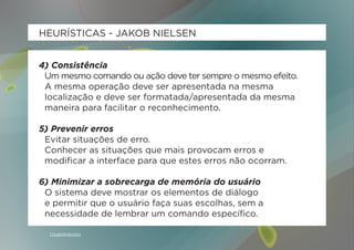 HEURÍSTICAS - JAKOB NIELSEN


4) Consistência
 Um mesmo comando ou ação deve ter sempre o mesmo efeito.
 A mesma operação deve ser apresentada na mesma
 localização e deve ser formatada/apresentada da mesma
 maneira para facilitar o reconhecimento.

5) Prevenir erros
 Evitar situações de erro.
 Conhecer as situações que mais provocam erros e
 modificar a interface para que estes erros não ocorram.

6) Minimizar a sobrecarga de memória do usuário
 O sistema deve mostrar os elementos de diálogo
 e permitir que o usuário faça suas escolhas, sem a
 necessidade de lembrar um comando específico.

  Usabilidoido
 