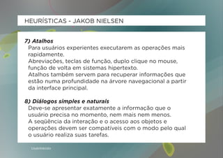 HEURÍSTICAS - JAKOB NIELSEN


7) Atalhos
 Para usuários experientes executarem as operações mais
 rapidamente.
 Abreviações, teclas de função, duplo clique no mouse,
 função de volta em sistemas hipertexto.
 Atalhos também servem para recuperar informações que
 estão numa profundidade na árvore navegacional a partir
 da interface principal.

8) Diálogos simples e naturais
 Deve-se apresentar exatamente a informação que o
 usuário precisa no momento, nem mais nem menos.
 A seqüência da interação e o acesso aos objetos e
 operações devem ser compatíveis com o modo pelo qual
 o usuário realiza suas tarefas.

  Usabilidoido
 