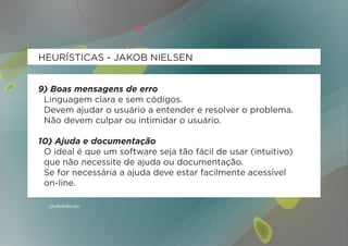 HEURÍSTICAS - JAKOB NIELSEN


9) Boas mensagens de erro
 Linguagem clara e sem códigos.
 Devem ajudar o usuário a entender e resolver o problema.
 Não devem culpar ou intimidar o usuário.

10) Ajuda e documentação
 O ideal é que um software seja tão fácil de usar (intuitivo)
 que não necessite de ajuda ou documentação.
 Se for necessária a ajuda deve estar facilmente acessível
 on-line.

  Usabilidoido
 