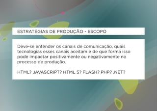 ESTRATÉGIAS DE PRODUÇÃO - ESCOPO


Deve-se entender os canais de comunicação, quais
tecnologias esses canais aceitam e de que forma isso
pode impactar positivamente ou negativamente no
processo de produção.

HTML? JAVASCRIPT? HTML 5? FLASH? PHP? .NET?
 
