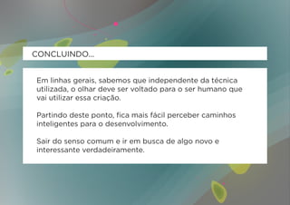 CONCLUINDO...


Em linhas gerais, sabemos que independente da técnica
utilizada, o olhar deve ser voltado para o ser humano que
vai utilizar essa criação.

Partindo deste ponto, fica mais fácil perceber caminhos
inteligentes para o desenvolvimento.

Sair do senso comum e ir em busca de algo novo e
interessante verdadeiramente.
 