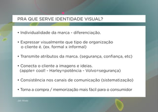 PRA QUE SERVE IDENTIDADE VISUAL?


• Individualidade da marca - diferenciação.

• Expressar visualmente que tipo de organização
  o cliente é. (ex. formal x informal)

• Transmite atributos da marca. (segurança, confiança, etc)

• Conecta o cliente a imagens e ideias.
 (apple= cool! - Harley=potência - Volvo=segurança)

• Consistência nos canais de comunicação (sistematização)

• Torna a compra / memorização mais fácil para o consumidor

Jair Alves
 
