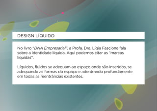 DESIGN LÍQUIDO

No livro “DNA Empresarial”, a Profa. Dra. Lígia Fascione fala
sobre a identidade líquida. Aqui podemos citar as “marcas
líquidas”.

Líquidos, fluidos se adequam ao espaço onde são inseridos, se
adequando as formas do espaço e adentrando profundamente
em todas as reentrâncias existentes.
 