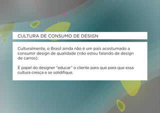 CULTURA DE CONSUMO DE DESIGN

Culturalmente, o Brasil ainda não é um país acostumado a
consumir design de qualidade (não estou falando de design
de carros).

É papel do designer “educar” o cliente para que para que essa
cultura cresça e se solidifique.
 