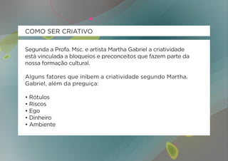 COMO SER CRIATIVO

Segunda a Profa. Msc. e artista Martha Gabriel a criatividade
está vinculada a bloqueios e preconceitos que fazem parte da
nossa formação cultural.

Alguns fatores que inibem a criatividade segundo Martha.
Gabriel, além da preguiça:

• Rótulos
• Riscos
• Ego
• Dinheiro
• Ambiente
 