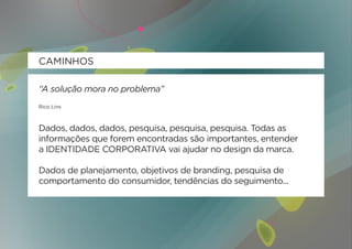 CAMINHOS

“A solução mora no problema”
Rico Lins



Dados, dados, dados, pesquisa, pesquisa, pesquisa. Todas as
informações que forem encontradas são importantes, entender
a IDENTIDADE CORPORATIVA vai ajudar no design da marca.

Dados de planejamento, objetivos de branding, pesquisa de
comportamento do consumidor, tendências do seguimento...
 