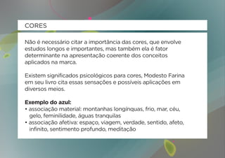 CORES

Não é necessário citar a importância das cores, que envolve
estudos longos e importantes, mas também ela é fator
determinante na apresentação coerente dos conceitos
aplicados na marca.

Existem significados psicológicos para cores, Modesto Farina
em seu livro cita essas sensações e possíveis aplicações em
diversos meios.

Exemplo do azul:
• associação material: montanhas longínquas, frio, mar, céu,
  gelo, feminilidade, águas tranquilas
• associação afetiva: espaço, viagem, verdade, sentido, afeto,
  infinito, sentimento profundo, meditação
 