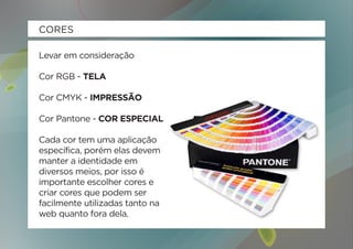CORES

Levar em consideração

Cor RGB - TELA

Cor CMYK - IMPRESSÃO

Cor Pantone - COR ESPECIAL

Cada cor tem uma aplicação
específica, porém elas devem
manter a identidade em
diversos meios, por isso é
importante escolher cores e
criar cores que podem ser
facilmente utilizadas tanto na
web quanto fora dela.
 