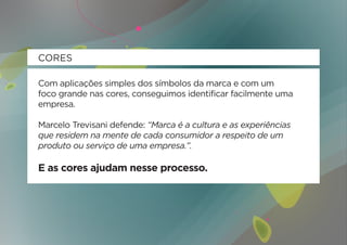 CORES

Com aplicações simples dos símbolos da marca e com um
foco grande nas cores, conseguimos identificar facilmente uma
empresa.

Marcelo Trevisani defende: “Marca é a cultura e as experiências
que residem na mente de cada consumidor a respeito de um
produto ou serviço de uma empresa.”.

E as cores ajudam nesse processo.
 