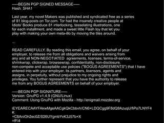 -----BEGIN PGP SIGNED MESSAGE----- Hash: SHA1 Last year, my novel Makers was published and syndicated free as a series of 81 blog-posts on Tor.com. Tor had the insanely creative people at Idiots' Books produce 81 interlocking, tesselating illustrations, one for each installment, and made a sweet little Flash toy that let you play with making your own meta-illo by moving the tiles around. ... READ CAREFULLY. By reading this email, you agree, on behalf of your employer, to release me from all obligations and waivers arising from any and all NON-NEGOTIATED  agreements, licenses, terms-of-service, shrinkwrap, clickwrap, browsewrap, confidentiality, non-disclosure, non-compete and acceptable use policies ("BOGUS AGREEMENTS") that I have entered into with your employer, its partners, licensors, agents and assigns, in perpetuity, without prejudice to my ongoing rights and privileges. You further represent that you have the authority to release me from any BOGUS AGREEMENTS on behalf of your employer. -----BEGIN PGP SIGNATURE----- Version: GnuPG v1.4.9 (GNU/Linux) Comment: Using GnuPG with Mozilla - http://enigmail.mozdev.org iEYEARECAAYFAkwMgeAACgkQkCbbvh/CN6+LDQCgg9F8dQ8AzuqU/fiPo7LNYF4K +C8AniOh2ec0Z/S26UYgmbYvK3J57b+X =fFi4 -----END PGP SIGNATURE----- 