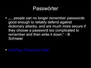 Passwörter „... people can no longer remember passwords good enough to reliably defend against dictionary attacks, and are much more secure if they choose a password too complicated to remember and then write it down.“ - B. Schneier KeePass Password Safe 