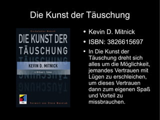 Die Kunst der Täuschung Kevin D. Mitnick ISBN: 3826615697 In Die Kunst der Täuschung dreht sich alles um die Möglichkeit, jemandes Vertrauen mit Lügen zu erschleichen, um dieses Vertrauen dann zum eigenen Spaß und Vorteil zu missbrauchen. 