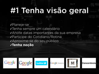 #1 Tenha visão geral 
✓Planeje-se 
✓Tenha sempre um calendário 
✓Anote datas importantes da sua empresa 
✓Participe do Cotidiano/Rotina 
✓Aproxime-se do seu público 
✓Tenha noção 
Concorrência 
 