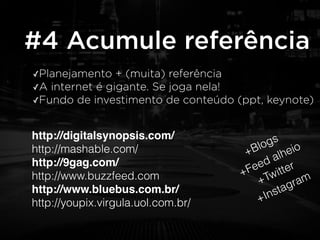 #4 Acumule referência 
✓Planejamento + (muita) referência 
✓A internet é gigante. Se joga nela! 
✓Fundo de investimento de conteúdo (ppt, keynote) 
http://digitalsynopsis.com/! 
http://mashable.com/ 
http://9gag.com/! 
http://www.buzzfeed.com 
http://www.bluebus.com.br/! 
http://youpix.virgula.uol.com.br/ 
+Blogs 
+Feed alheio 
+Twitter 
+Instagram 
 