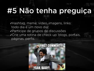 #5 Não tenha preguiça 
✓Hashtag, meme, vídeo, imagens, links: 
todo dia é um novo dia! 
✓Participe de grupos de discussões 
✓Crie uma rotina de check up: blogs, portais, 
páginas, perfis. 
 