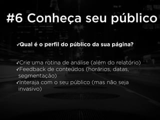 #6 Conheça seu público 
✓Qual é o perfil do público da sua página? 
✓Crie uma rotina de análise (além do relatório) 
✓Feedback de conteúdos (horários, datas, 
segmentação) 
✓Interaja com o seu público (mas não seja 
invasivo) 
 