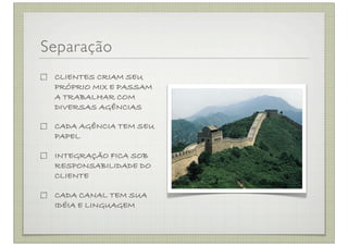 Separação
 CLIENTES CRIAM SEU
 PRÓPRIO MIX E PASSAM
 A TRABALHAR COM
 DIVERSAS AGÊNCIAS

 CADA AGÊNCIA TEM SEU
 PAPEL

 INTEGRAÇÃO FICA SOB
 RESPONSABILIDADE DO
 CLIENTE

 CADA CANAL TEM SUA
 IDÉIA E LINGUAGEM
 