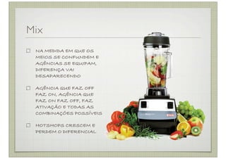 Mix
 NA MEDIDA EM QUE OS
 MEIOS SE CONFUNDEM E
 AGÊNCIAS SE EQUIPAM,
 DIFERENÇA VAI
 DESAPARECENDO

 AGÊNCIA QUE FAZ OFF
 FAZ ON, AGÊNCIA QUE
 FAZ ON FAZ OFF, FAZ
 ATIVAÇÃO E TODAS AS
 COMBINAÇÕES POSSÍVEIS

 HOTSHOPS CRESCEM E
 PERDEM O DIFERENCIAL
 