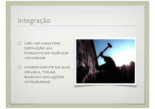 Integração


 NÃO HÁ MAIS POR
 DEFINIÇÃO UM
 FORMATO DE AGÊNCIA
 VENCEDOR

 INDEPENDENTE DA SUA
 ORIGEM, TODAS
 BUSCAM SOLUÇÕES
 INTEGRADAS
 