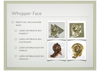 Whopper Face
 FESTIVAL DE CANNES
 2010:

   LEÃO DE PRATA EM
   ‘DIRECT’

   LEÃO DE PRATA EM
   ‘OUTDOOR’

   LEÃO DE BRONZE EM
   ‘MEDIA’

   LEÃO DE BRONZE EM
   ‘PROMO’
 