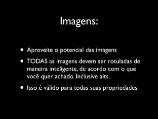Imagens:

• Aproveite o potencial das imagens
• TODAS as imagens devem ser rotuladas de
  maneira inteligente, de acordo com o que
  você quer achado. Inclusive alts.
• Isso é válido para todas suas propriedades
 