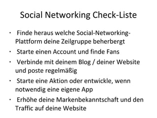 Social Networking Check-Liste Finde heraus welche Social-Networking-Plattform deine Zeilgruppe beherbergt Starte einen Account und finde Fans Verbinde mit deinem Blog / deiner Website und poste regelmäßig Starte eine Aktion oder entwickle, wenn notwendig eine eigene App Erhöhe deine Markenbekanntschaft und den Traffic auf deine Website 