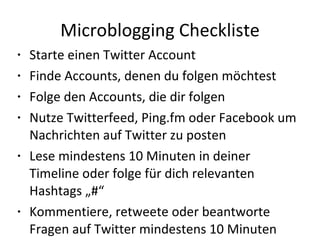 Microblogging Checkliste Starte einen Twitter Account Finde Accounts, denen du folgen möchtest Folge den Accounts, die dir folgen Nutze Twitterfeed, Ping.fm oder Facebook um Nachrichten auf Twitter zu posten Lese mindestens 10 Minuten in deiner Timeline oder folge für dich relevanten Hashtags „#“ Kommentiere, retweete oder beantworte Fragen auf Twitter mindestens 10 Minuten  