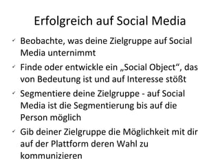 Erfolgreich auf Social Media Beobachte, was deine Zielgruppe auf Social Media unternimmt Finde oder entwickle ein „Social Object“, das von Bedeutung ist und auf Interesse stößt Segmentiere deine Zielgruppe - auf Social Media ist die Segmentierung bis auf die Person möglich Gib deiner Zielgruppe die Möglichkeit mit dir auf der Plattform deren Wahl zu kommunizieren 